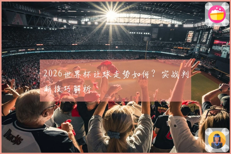 2026世界杯让球走势如何？实战判断技巧解析